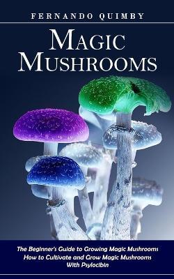 Magic Mushrooms: The Beginner's Guide to Growing Magic Mushrooms (How to Cultivate and Grow Magic Mushrooms With Psylocibin) - Fernando Quimby