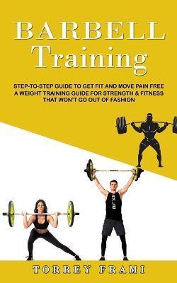 Barbell Training: Step-to-step Guide to Get Fit and Move Pain Free ( A Weight Training Guide for Strength & Fitness That Won't Go Out of - Torrey Frami