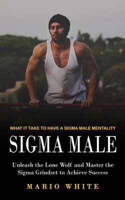 Sigma Male: What It Take to Have a Sigma Male Mentality (Unleash the Lone Wolf and Master the Sigma Grindset to Achieve Success) - Mario White