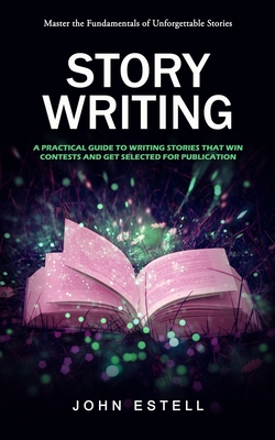 Story Writing: Master the Fundamentals of Unforgettable Stories (A Practical Guide to Writing Stories That Win Contests and Get Selec - John Estell