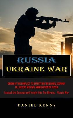 Russia Ukraine War: Origin Of The Conflict, Its Effects On The Global Economy Till Recent Military Mobilization By Russia (Factual And Sum - Daniel Kenny