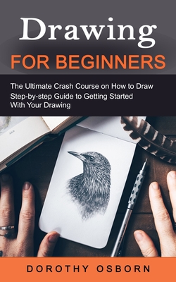 Drawing for Beginners: The Ultimate Crash Course on How to Draw (Step-by-step Guide to Getting Started With Your Drawing) - Dorothy Osborn