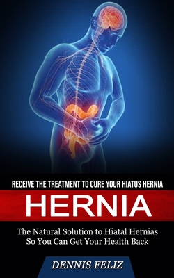 Hernia: Receive the Treatment to Cure Your Hiatus Hernia (The Natural Solution to Hiatal Hernias So You Can Get Your Health Ba - Dennis Feliz