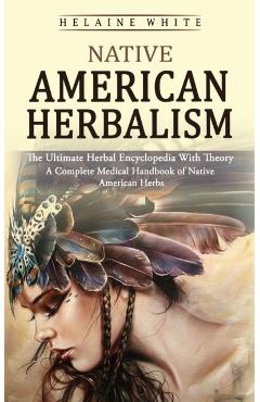 Native American Herbalism: The Ultimate Herbal Encyclopedia With Theory (A Complete Medical Handbook of Native American Herbs) - Helaine White