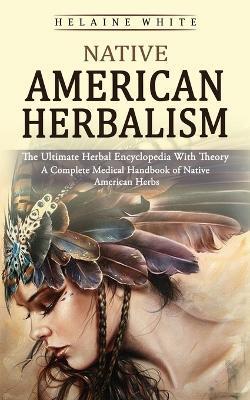Native American Herbalism: The Ultimate Herbal Encyclopedia With Theory (A Complete Medical Handbook of Native American Herbs) - Helaine White