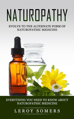 Naturopathy: Evolve to the Alternate Form of Naturopathic Medicine (Everything You Need to Know About Naturopathic Medicine) - Leroy Somers