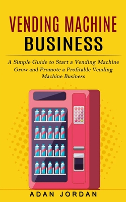Vending Machine Business: A Simple Guide to Start a Vending Machine (Grow and Promote a Profitable Vending Machine Business) - Adan Jordan