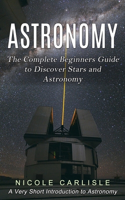 Astronomy: The Complete Beginners Guide to Discover Stars and Astronomy (A Very Short Introduction to Astronomy) - Nicole Carlisle