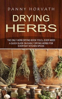 Drying Herbs: The Only Herb Drying Book You'll Ever Need (A Quick Guide on Easily Drying Herbs for Everyday Kitchen Spices) - Danny Horvath