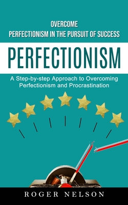 Perfectionism: Overcome Perfectionism in the Pursuit of Success (A Step-by-step Approach to Overcoming Perfectionism and Procrastinat - Roger Nelson