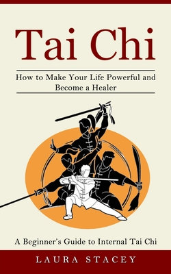 Tai Chi: A Beginner's Guide to Internal Tai Chi (How to Make Your Life Powerful and Become a Healer) - Laura Stacey