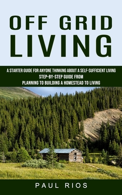 Off Grid Living: A Starter Guide For Anyone Thinking About A Self-sufficient Living (Step-by-step Guide From Planning To Building A Hom - Paul Rios