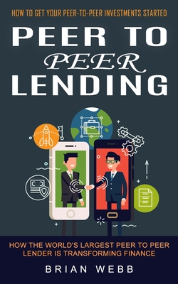 Peer to Peer Lending: How to Get Your Peer-to-peer Investments Started (How the World's Largest Peer to Peer Lender Is Transforming Finance) - Brian Webb