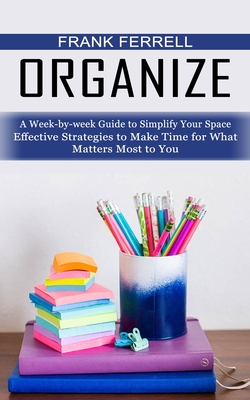 Organize: A Week-by-week Guide to Simplify Your Space (Effective Strategies to Make Time for What Matters Most to You) - Frank Ferrell