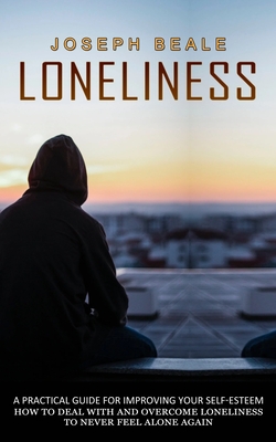 Loneliness: A Practical Guide For Improving Your Self-esteem (How To Deal With And Overcome Loneliness To Never Feel Alone Again) - Joseph Beale
