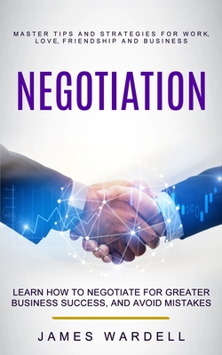 Negotiation: Learn How to Negotiate for Greater Business Success, and Avoid Mistakes (Master Tips and Strategies for Work, Love, Fr - James Wardell
