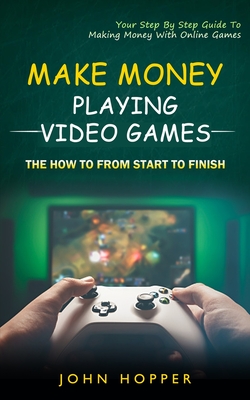 Make Money Playing Video Games: The how to from start to finish (Your Step By Step Guide To Making Money With Online Games) - John Hopper