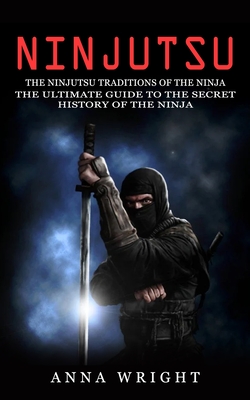 Ninjutsu: The Ninjutsu Traditions of the Ninja (The Ultimate Guide to the Secret History of the Ninja): The Ninjutsu Traditions - Anna Wright