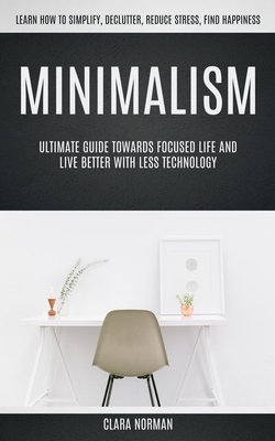 Minimalism: Ultimate Guide Towards Focused Life And Live Better With Less Technology (Learn How To Simplify, Declutter, Reduce Str - Clara Norman