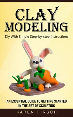 Clay Modeling: Diy With Simple Step-by-step Instructions (An Essential Guide to Getting Started in the Art of Sculpting) - Karen Hirsch