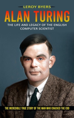 Alan Turing: The Life And Legacy Of The English Computer Scientist (The Incredible True Story Of The Man Who Cracked The Cod) - Leroy Byers