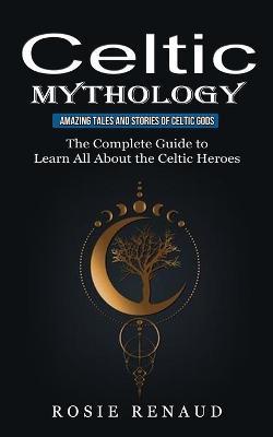 Celtic Mythology: Amazing Tales and Stories of Celtic Gods (The Complete Guide to Learn All About the Celtic Heroes) - Rosie Renaud