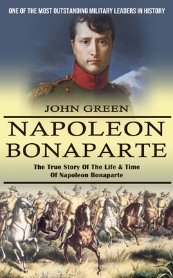 Napoleon Bonaparte: One Of The Most Outstanding Military Leaders In History (The True Story Of The Life & Time Of Napoleon Bonaparte) - John Green