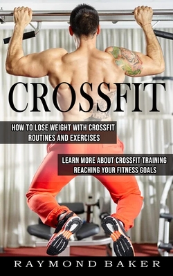Crossfit: How To Lose Weight With Crossfit Routines And Exercises (Learn More About Crossfit Training Reaching Your Fitness Goal - Raymond Baker