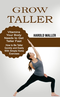 Grow Taller: Vitamins Your Body Needs to Get Taller Fast (How to Be Taller Quickly and Easily With Simple Home Exercises) - Harold Waller