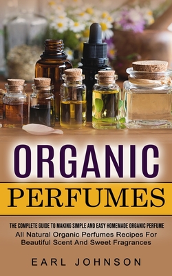 Organic Perfumes: The Complete Guide To Making Simple And Easy Homemade Organic Perfume (All Natural Organic Perfumes Recipes For Beauti - Earl Johnson