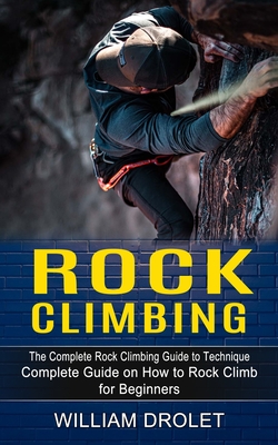 Rock Climbing: The Complete Rock Climbing Guide to Technique (Complete Guide on How to Rock Climb for Beginners) - William Drolet
