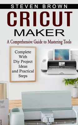 Cricut Maker: A Comprehensive Guide to Mastering Tools (Complete With Diy Project Ideas and Practical Steps) - Steven Brown