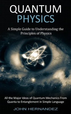 Quantum Physics: A Simple Guide to Understanding the Principles of Physics (All the Major Ideas of Quantum Mechanics From Quanta to Ent - John Hernandez