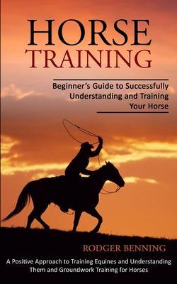 Horse Training: Beginner's Guide to Successfully Understanding and Training Your Horse (A Positive Approach to Training Equines and Un - Rodger Benning