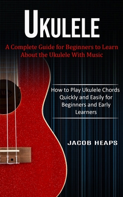 Ukulele: A Complete Guide for Beginners to Learn About the Ukulele With Music (How to Play Ukulele Chords Quickly and Easily fo - Jacob Heaps