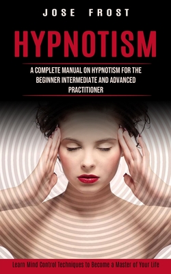 Hypnotism: A Complete Manual on Hypnotism for the Beginner Intermediate and Advanced Practitioner (Learn Mind Control Techniques - Jose Frost