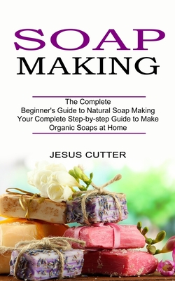 Soap Making Recipes: The Complete Beginner's Guide to Natural Soap Making (Your Complete Step-by-step Guide to Make Organic Soaps at Home) - Jesus Cutter