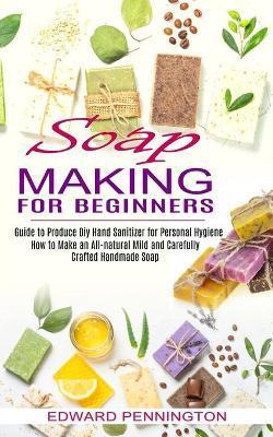 Soap Making for Beginners: How to Make an All-natural Mild and Carefully Crafted Handmade Soap (Guide to Produce Diy Hand Sanitizer for Personal - Edward Pennington