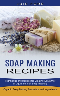 Soap Making Recipes: Techniques and Recipes for Creating All Manner of Liquid and Soft Soap Naturally (Organic Soap Making Procedure and In - Julie Ford