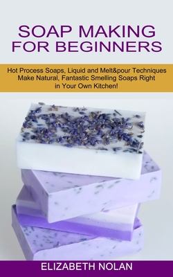 Soap Making for Beginners: Make Natural, Fantastic Smelling Soaps Right in Your Own Kitchen! (Hot Process Soaps, Liquid and Melt & pour Technique - Elizabeth Nolan