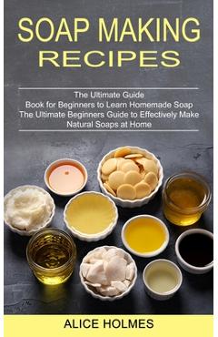 The Complete Guide to Natural Soap Making : Create 65 All-Natural Cold-Process, Hot-Process, Liquid, Melt-And-Pour, and Hand-Milled Soaps