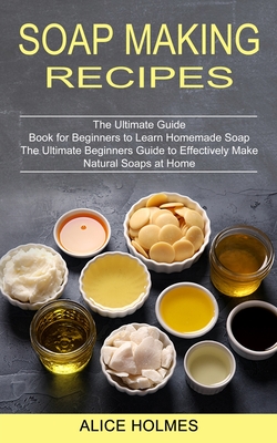 Soap Making Recipes: The Ultimate Beginners Guide to Effectively Make Natural Soaps at Home (The Ultimate Guide Book for Beginners to Learn - Alice Holmes