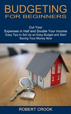 Budgeting for Beginners: Cut Your Expenses in Half and Double Your Income (Easy Tips to Set Up an Easy Budget and Start Saving Your Money Now) - Robert Crook