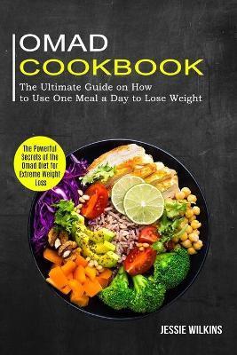 Omad Cookbook: The Ultimate Guide on How to Use One Meal a Day to Lose Weight (The Powerful Secrets of the Omad Diet for Extreme Weig - Jessie Wilkins