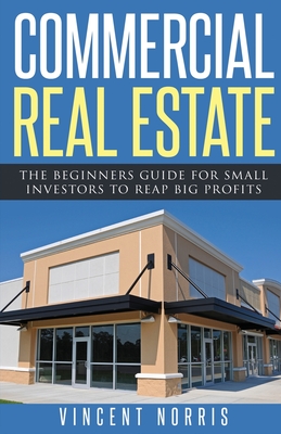 Commercial Real Estate: The Beginners Guide for Small Investors to Reap Big Profits - Vincent Norris