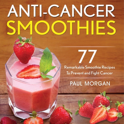 Anti-Cancer Smoothies: 77 Remarkable Smoothie Recipes to Prevent and Fight Cancer - Paul Morgan