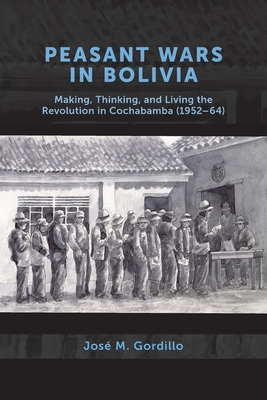Peasant Wars in Bolivia: Making, Thinking, and Living the Revolution in Cochabamba, 1952-64 - José M. Gordillo