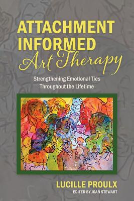 Attachment Informed Art Therapy: Strengthening Emotional Ties Throughout the Lifetime - Lucille Proulx