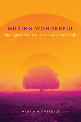 Making Wonderful: Ideological Roots of Our Eco-Catastrophe - Martin Tweedale