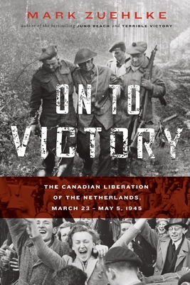 On to Victory: The Canadian Liberation of the Netherlands, March 23-May 5, 1945 - Mark Zuehlke